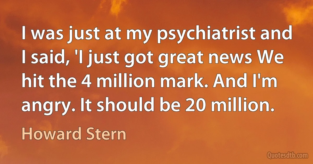 I was just at my psychiatrist and I said, 'I just got great news We hit the 4 million mark. And I'm angry. It should be 20 million. (Howard Stern)