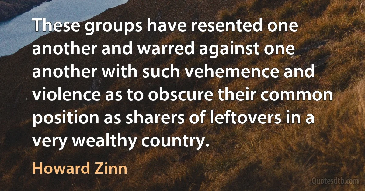 These groups have resented one another and warred against one another with such vehemence and violence as to obscure their common position as sharers of leftovers in a very wealthy country. (Howard Zinn)