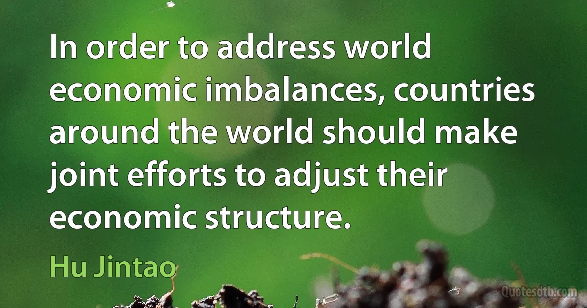 In order to address world economic imbalances, countries around the world should make joint efforts to adjust their economic structure. (Hu Jintao)