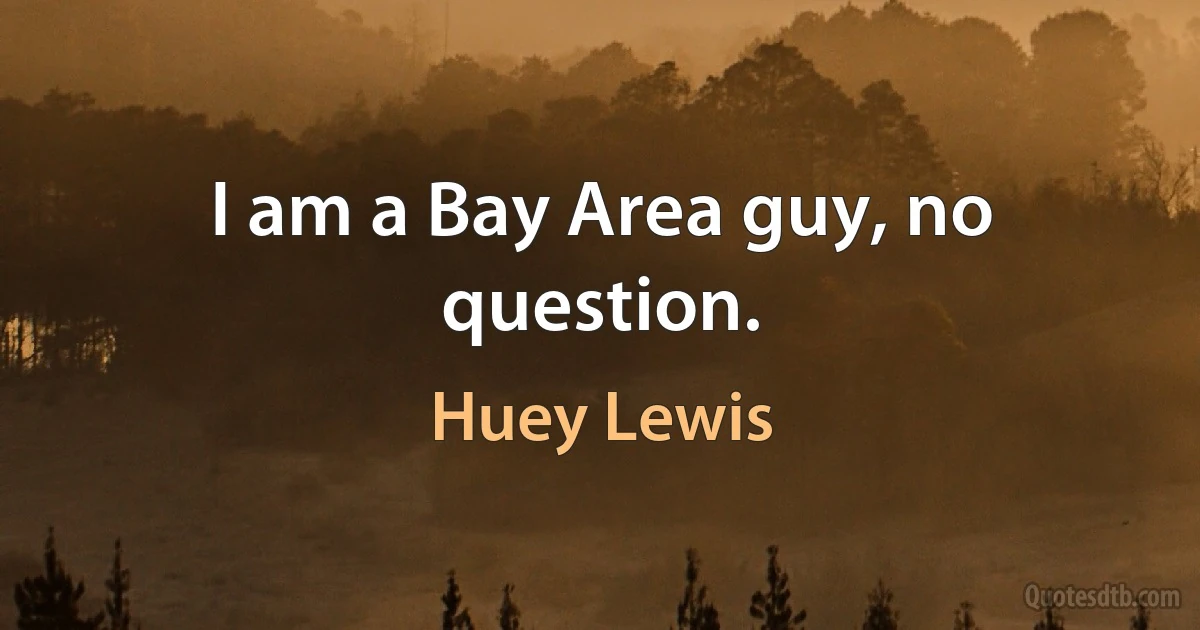 I am a Bay Area guy, no question. (Huey Lewis)