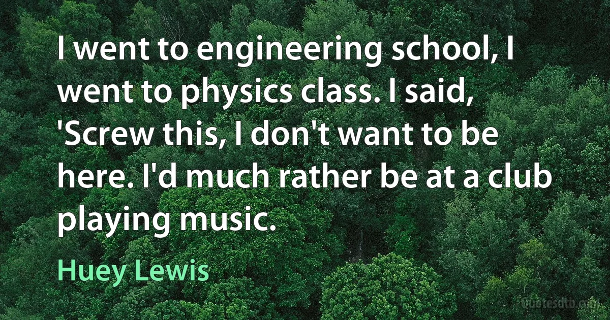 I went to engineering school, I went to physics class. I said, 'Screw this, I don't want to be here. I'd much rather be at a club playing music. (Huey Lewis)