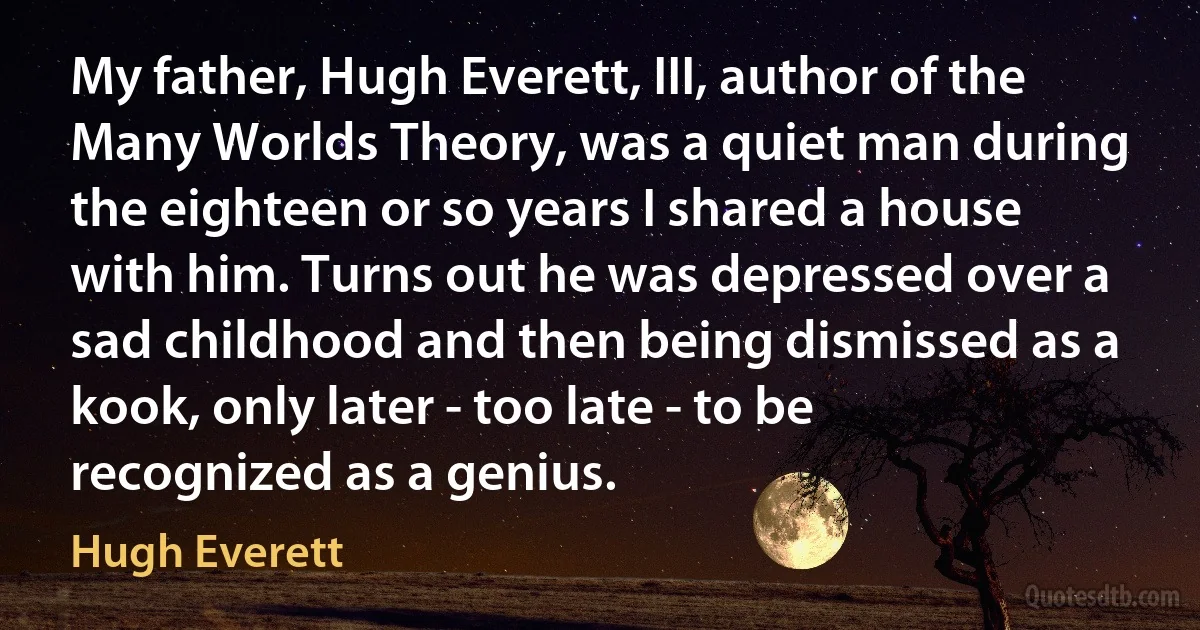 My father, Hugh Everett, III, author of the Many Worlds Theory, was a quiet man during the eighteen or so years I shared a house with him. Turns out he was depressed over a sad childhood and then being dismissed as a kook, only later - too late - to be recognized as a genius. (Hugh Everett)