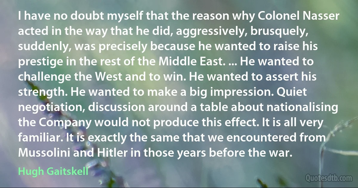 I have no doubt myself that the reason why Colonel Nasser acted in the way that he did, aggressively, brusquely, suddenly, was precisely because he wanted to raise his prestige in the rest of the Middle East. ... He wanted to challenge the West and to win. He wanted to assert his strength. He wanted to make a big impression. Quiet negotiation, discussion around a table about nationalising the Company would not produce this effect. It is all very familiar. It is exactly the same that we encountered from Mussolini and Hitler in those years before the war. (Hugh Gaitskell)