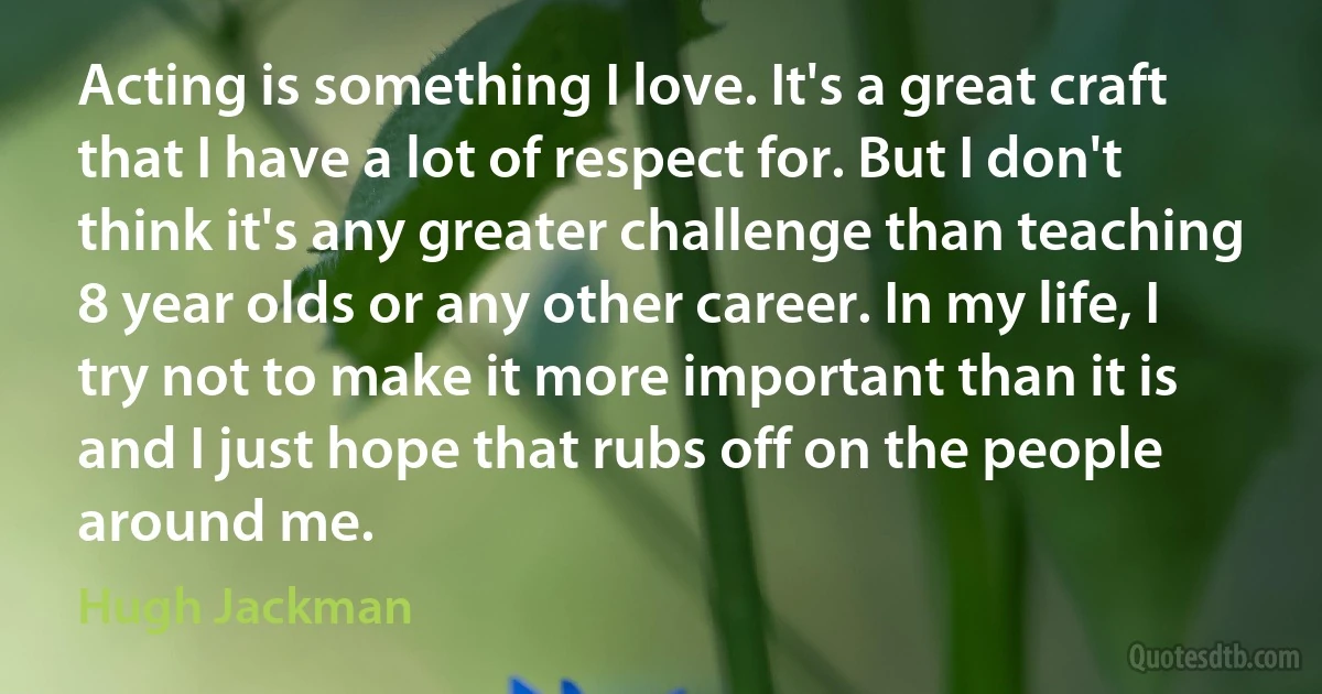 Acting is something I love. It's a great craft that I have a lot of respect for. But I don't think it's any greater challenge than teaching 8 year olds or any other career. In my life, I try not to make it more important than it is and I just hope that rubs off on the people around me. (Hugh Jackman)