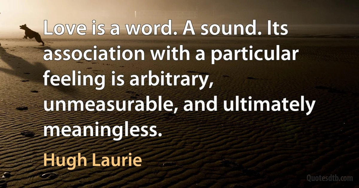 Love is a word. A sound. Its association with a particular feeling is arbitrary, unmeasurable, and ultimately meaningless. (Hugh Laurie)