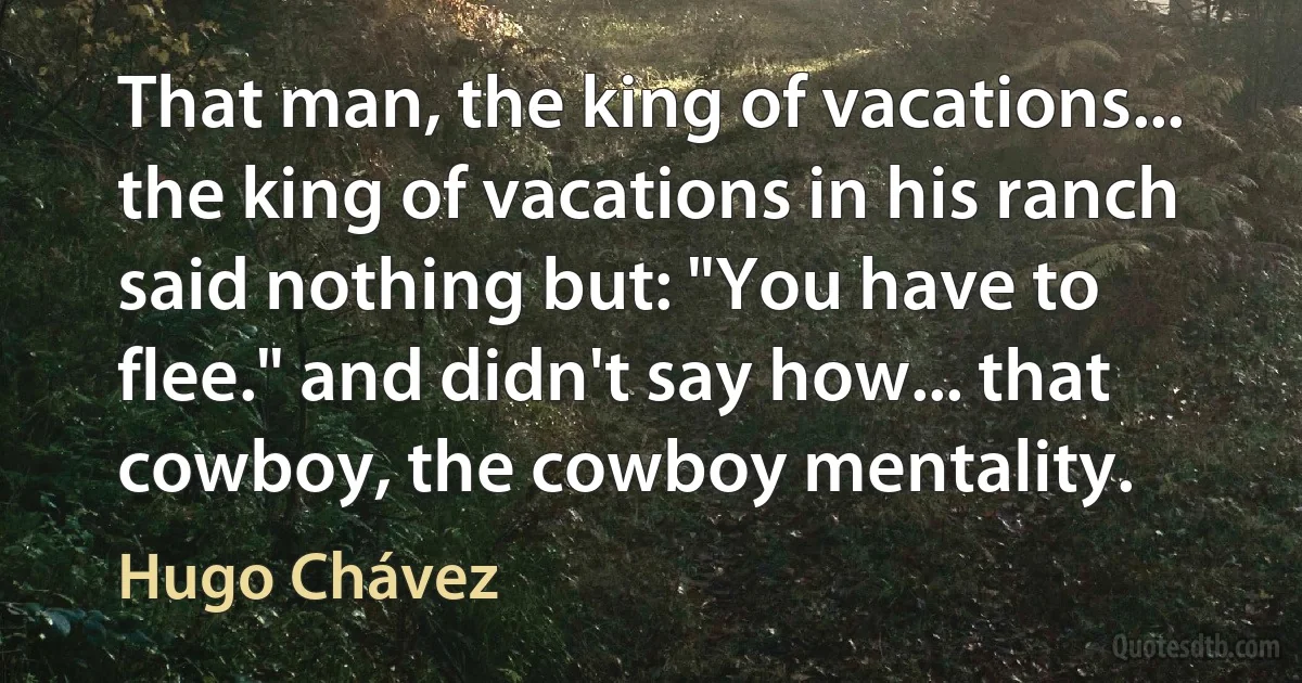 That man, the king of vacations... the king of vacations in his ranch said nothing but: "You have to flee." and didn't say how... that cowboy, the cowboy mentality. (Hugo Chávez)