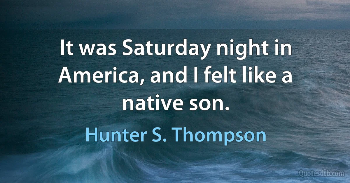 It was Saturday night in America, and I felt like a native son. (Hunter S. Thompson)