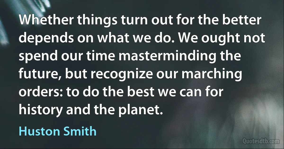 Whether things turn out for the better depends on what we do. We ought not spend our time masterminding the future, but recognize our marching orders: to do the best we can for history and the planet. (Huston Smith)