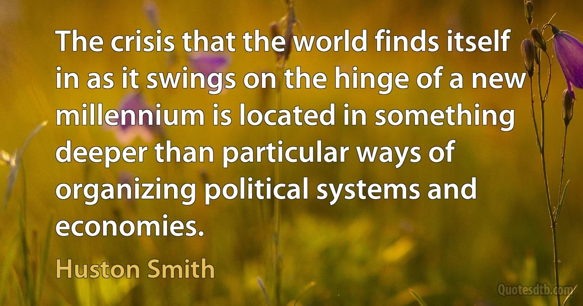 The crisis that the world finds itself in as it swings on the hinge of a new millennium is located in something deeper than particular ways of organizing political systems and economies. (Huston Smith)