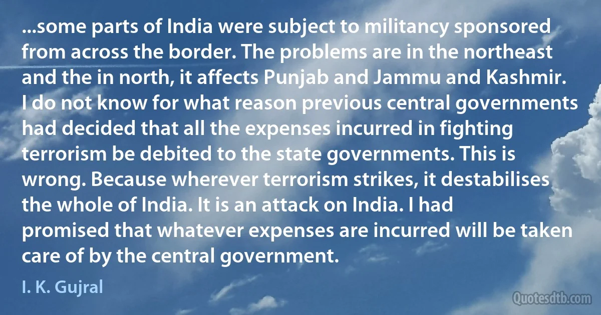 ...some parts of India were subject to militancy sponsored from across the border. The problems are in the northeast and the in north, it affects Punjab and Jammu and Kashmir. I do not know for what reason previous central governments had decided that all the expenses incurred in fighting terrorism be debited to the state governments. This is wrong. Because wherever terrorism strikes, it destabilises the whole of India. It is an attack on India. I had promised that whatever expenses are incurred will be taken care of by the central government. (I. K. Gujral)