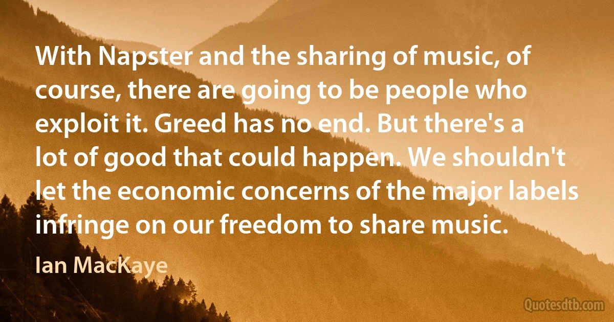 With Napster and the sharing of music, of course, there are going to be people who exploit it. Greed has no end. But there's a lot of good that could happen. We shouldn't let the economic concerns of the major labels infringe on our freedom to share music. (Ian MacKaye)