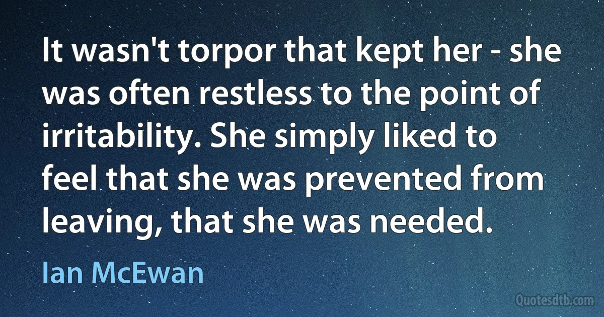 It wasn't torpor that kept her - she was often restless to the point of irritability. She simply liked to feel that she was prevented from leaving, that she was needed. (Ian McEwan)