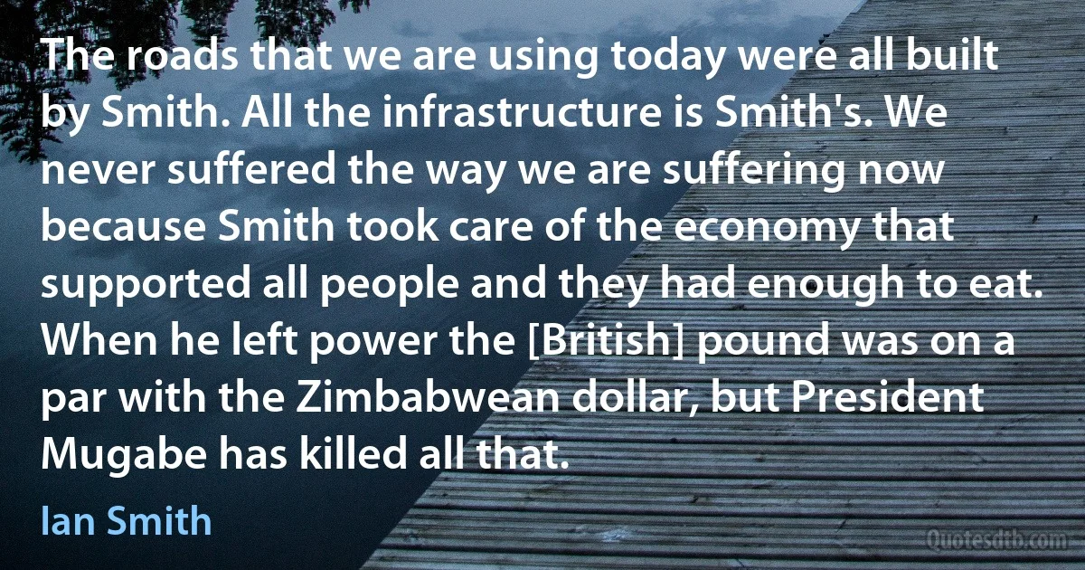 The roads that we are using today were all built by Smith. All the infrastructure is Smith's. We never suffered the way we are suffering now because Smith took care of the economy that supported all people and they had enough to eat. When he left power the [British] pound was on a par with the Zimbabwean dollar, but President Mugabe has killed all that. (Ian Smith)