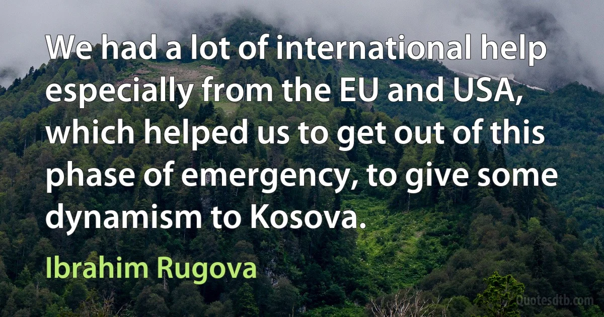 We had a lot of international help especially from the EU and USA, which helped us to get out of this phase of emergency, to give some dynamism to Kosova. (Ibrahim Rugova)