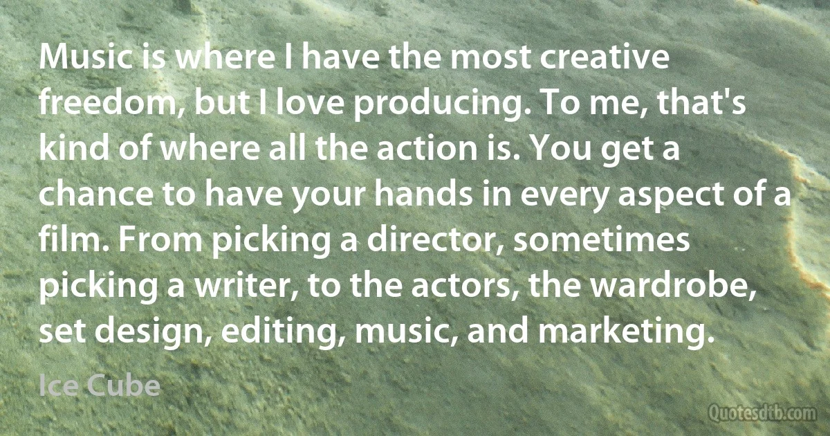 Music is where I have the most creative freedom, but I love producing. To me, that's kind of where all the action is. You get a chance to have your hands in every aspect of a film. From picking a director, sometimes picking a writer, to the actors, the wardrobe, set design, editing, music, and marketing. (Ice Cube)