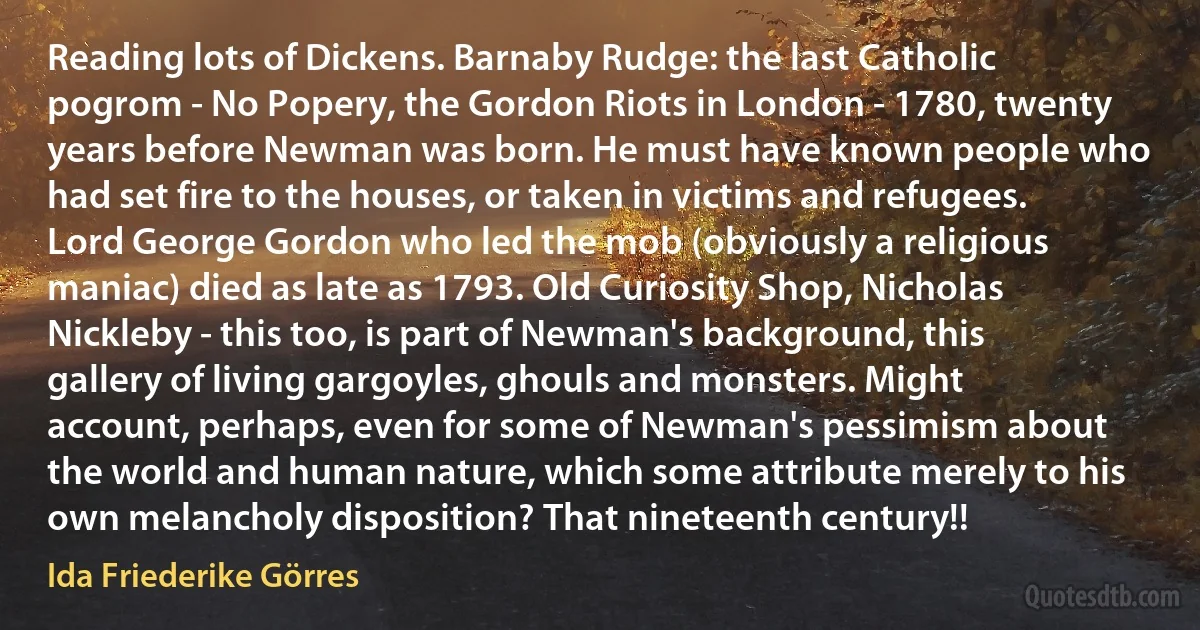 Reading lots of Dickens. Barnaby Rudge: the last Catholic pogrom - No Popery, the Gordon Riots in London - 1780, twenty years before Newman was born. He must have known people who had set fire to the houses, or taken in victims and refugees. Lord George Gordon who led the mob (obviously a religious maniac) died as late as 1793. Old Curiosity Shop, Nicholas Nickleby - this too, is part of Newman's background, this gallery of living gargoyles, ghouls and monsters. Might account, perhaps, even for some of Newman's pessimism about the world and human nature, which some attribute merely to his own melancholy disposition? That nineteenth century!! (Ida Friederike Görres)