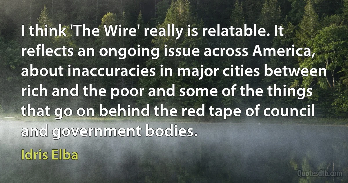 I think 'The Wire' really is relatable. It reflects an ongoing issue across America, about inaccuracies in major cities between rich and the poor and some of the things that go on behind the red tape of council and government bodies. (Idris Elba)