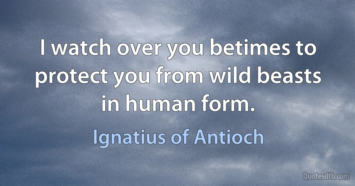 I watch over you betimes to protect you from wild beasts in human form. (Ignatius of Antioch)