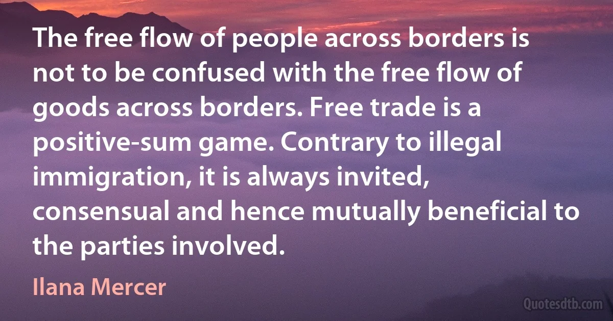 The free flow of people across borders is not to be confused with the free flow of goods across borders. Free trade is a positive-sum game. Contrary to illegal immigration, it is always invited, consensual and hence mutually beneficial to the parties involved. (Ilana Mercer)