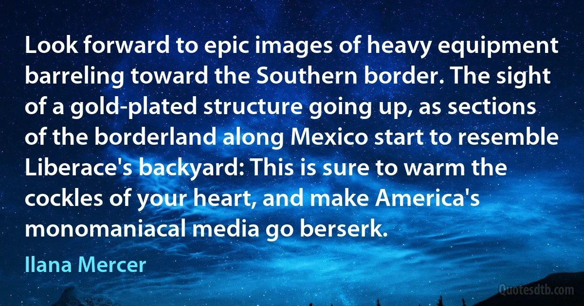 Look forward to epic images of heavy equipment barreling toward the Southern border. The sight of a gold-plated structure going up, as sections of the borderland along Mexico start to resemble Liberace's backyard: This is sure to warm the cockles of your heart, and make America's monomaniacal media go berserk. (Ilana Mercer)