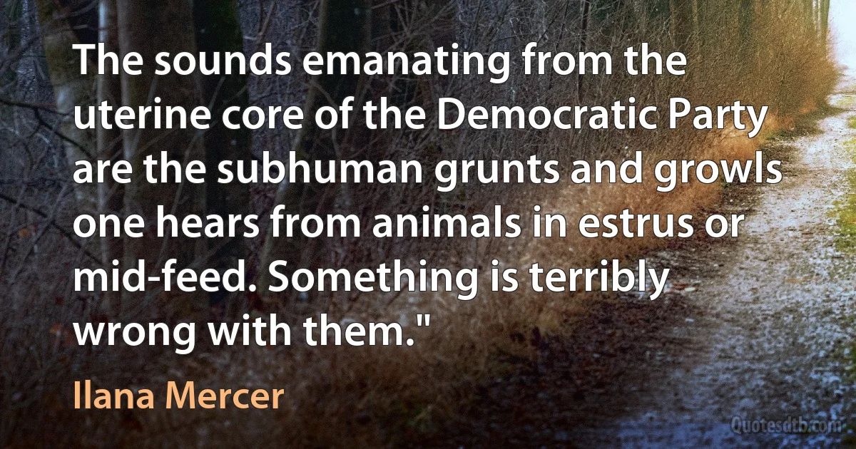 The sounds emanating from the uterine core of the Democratic Party are the subhuman grunts and growls one hears from animals in estrus or mid-feed. Something is terribly wrong with them." (Ilana Mercer)