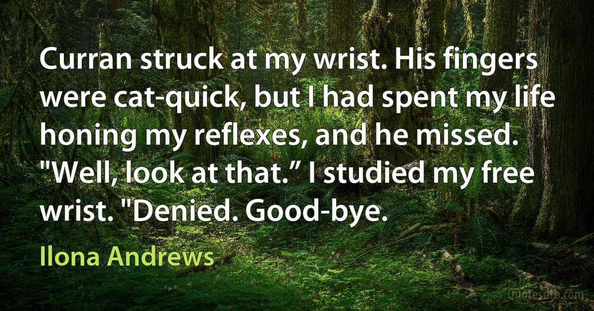 Curran struck at my wrist. His fingers were cat-quick, but I had spent my life honing my reflexes, and he missed.
"Well, look at that.” I studied my free wrist. "Denied. Good-bye. (Ilona Andrews)