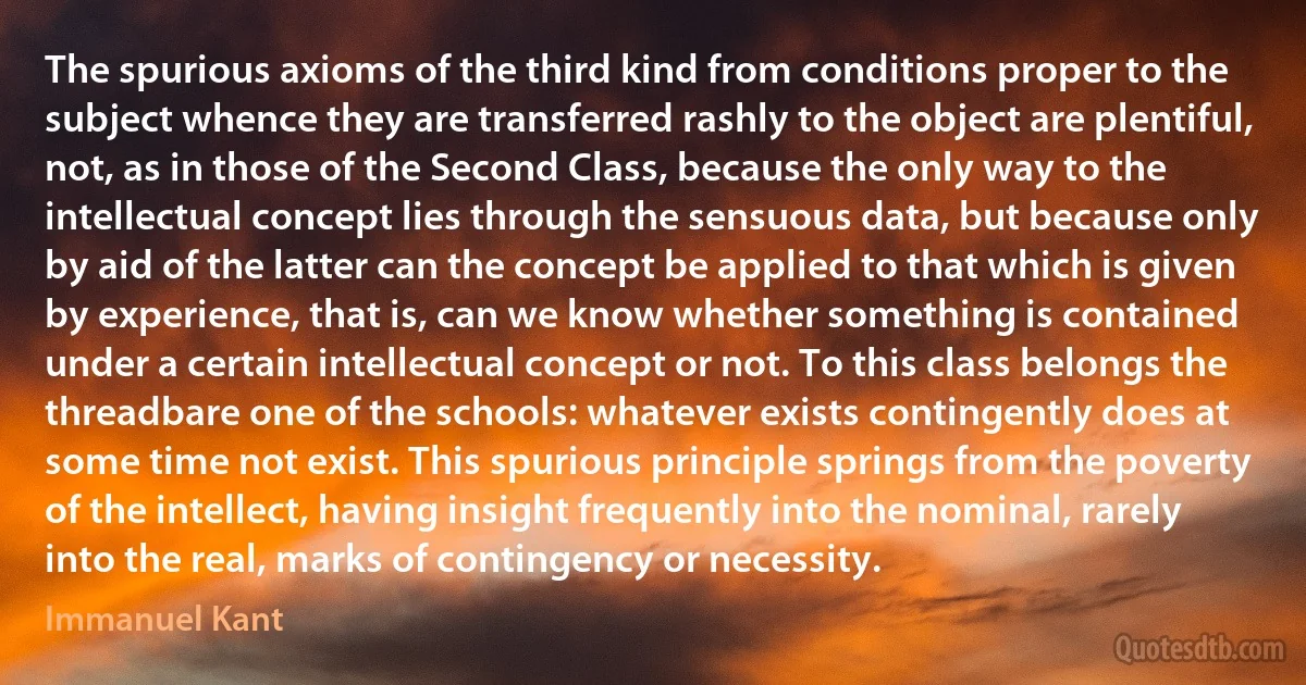 The spurious axioms of the third kind from conditions proper to the subject whence they are transferred rashly to the object are plentiful, not, as in those of the Second Class, because the only way to the intellectual concept lies through the sensuous data, but because only by aid of the latter can the concept be applied to that which is given by experience, that is, can we know whether something is contained under a certain intellectual concept or not. To this class belongs the threadbare one of the schools: whatever exists contingently does at some time not exist. This spurious principle springs from the poverty of the intellect, having insight frequently into the nominal, rarely into the real, marks of contingency or necessity. (Immanuel Kant)