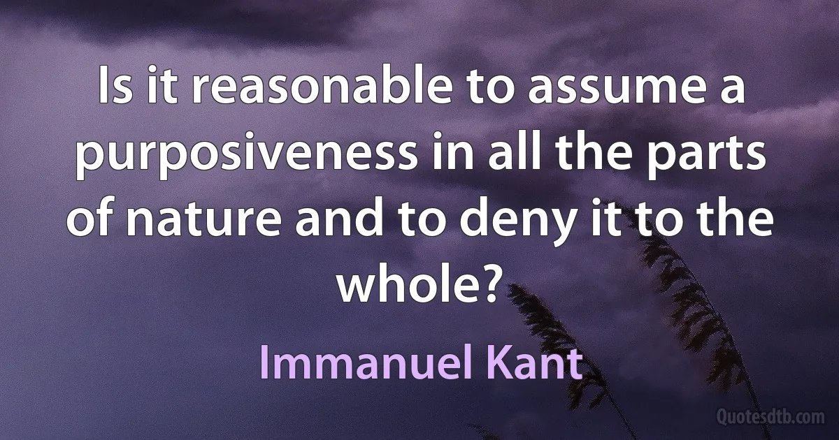 Is it reasonable to assume a purposiveness in all the parts of nature and to deny it to the whole? (Immanuel Kant)