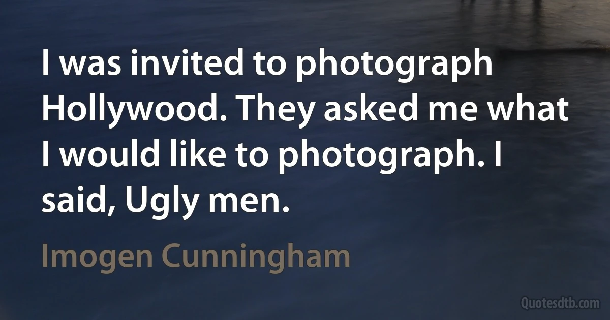 I was invited to photograph Hollywood. They asked me what I would like to photograph. I said, Ugly men. (Imogen Cunningham)