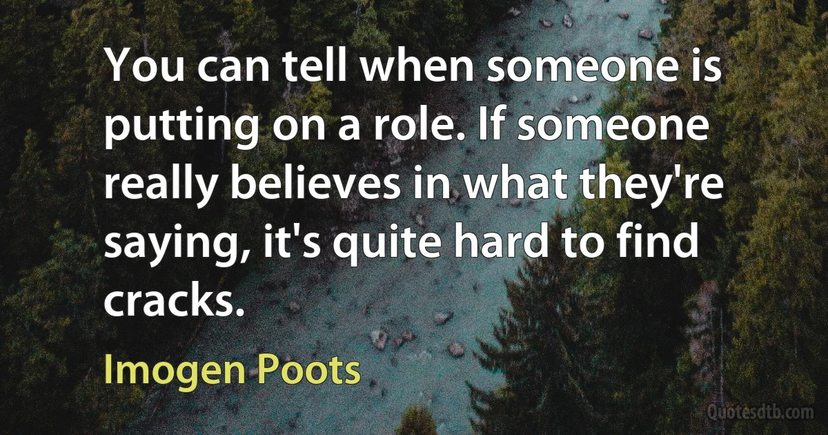 You can tell when someone is putting on a role. If someone really believes in what they're saying, it's quite hard to find cracks. (Imogen Poots)