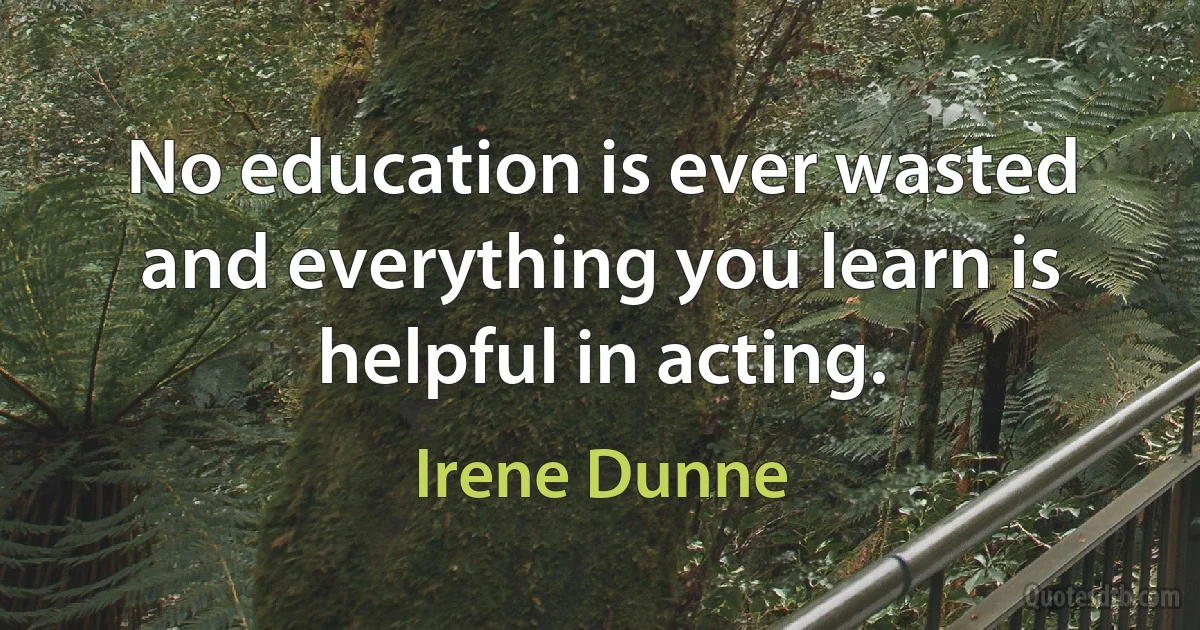 No education is ever wasted and everything you learn is helpful in acting. (Irene Dunne)