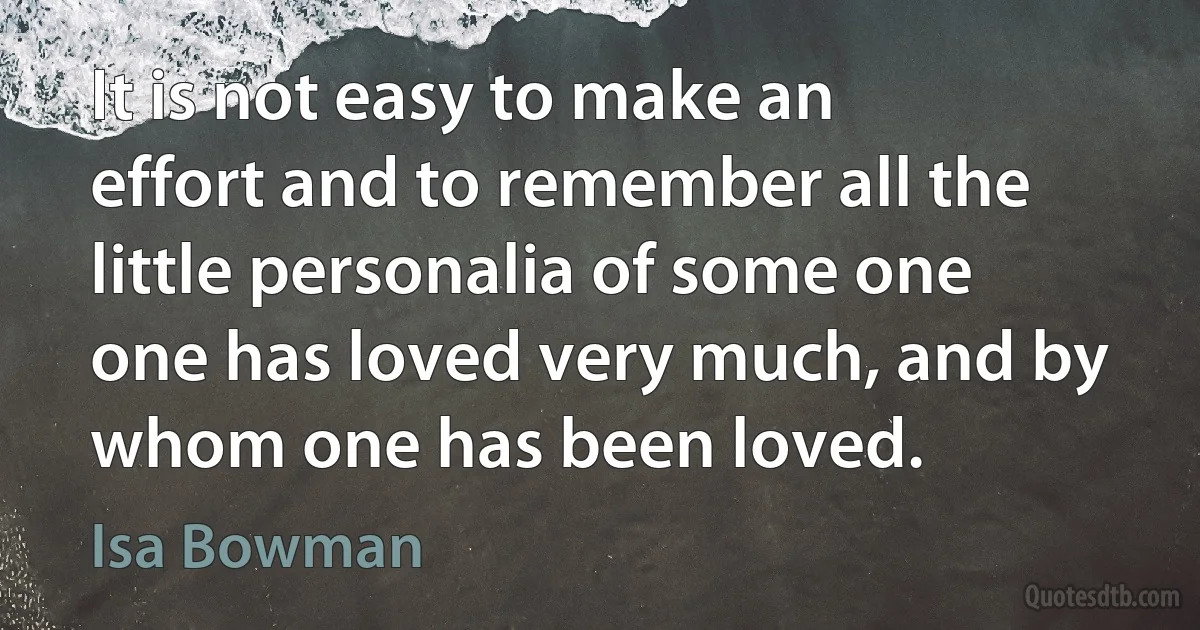 It is not easy to make an effort and to remember all the little personalia of some one one has loved very much, and by whom one has been loved. (Isa Bowman)