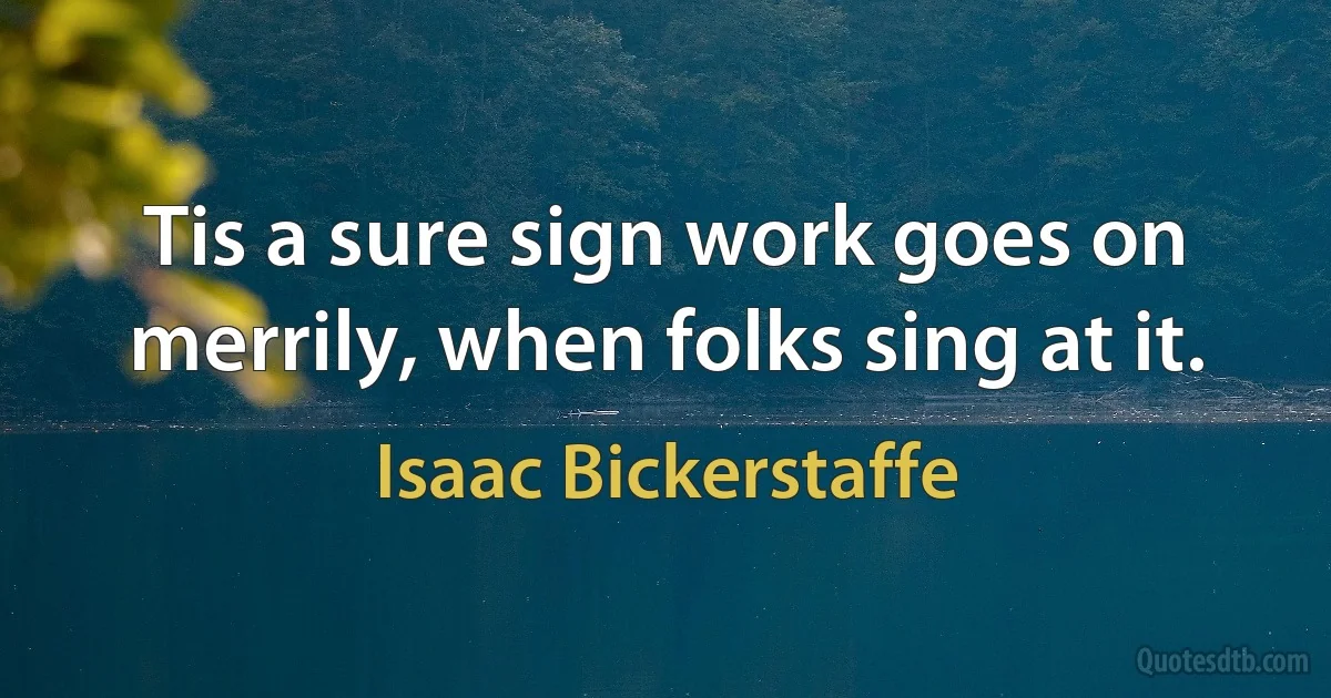 Tis a sure sign work goes on merrily, when folks sing at it. (Isaac Bickerstaffe)