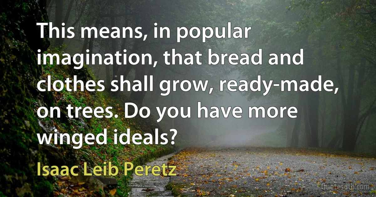 This means, in popular imagination, that bread and clothes shall grow, ready-made, on trees. Do you have more winged ideals? (Isaac Leib Peretz)