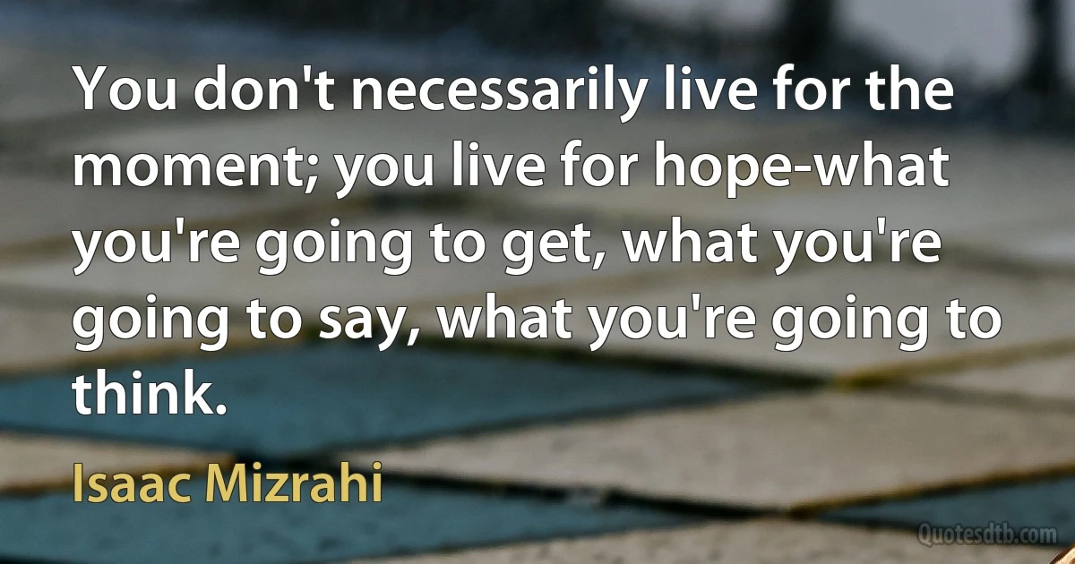 You don't necessarily live for the moment; you live for hope-what you're going to get, what you're going to say, what you're going to think. (Isaac Mizrahi)