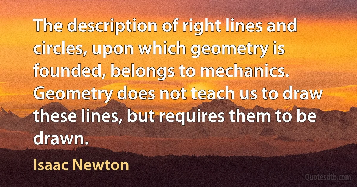 The description of right lines and circles, upon which geometry is founded, belongs to mechanics. Geometry does not teach us to draw these lines, but requires them to be drawn. (Isaac Newton)