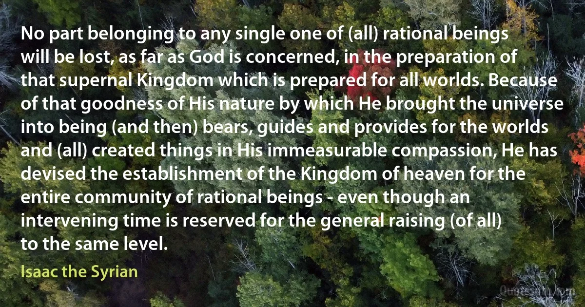 No part belonging to any single one of (all) rational beings will be lost, as far as God is concerned, in the preparation of that supernal Kingdom which is prepared for all worlds. Because of that goodness of His nature by which He brought the universe into being (and then) bears, guides and provides for the worlds and (all) created things in His immeasurable compassion, He has devised the establishment of the Kingdom of heaven for the entire community of rational beings - even though an intervening time is reserved for the general raising (of all) to the same level. (Isaac the Syrian)