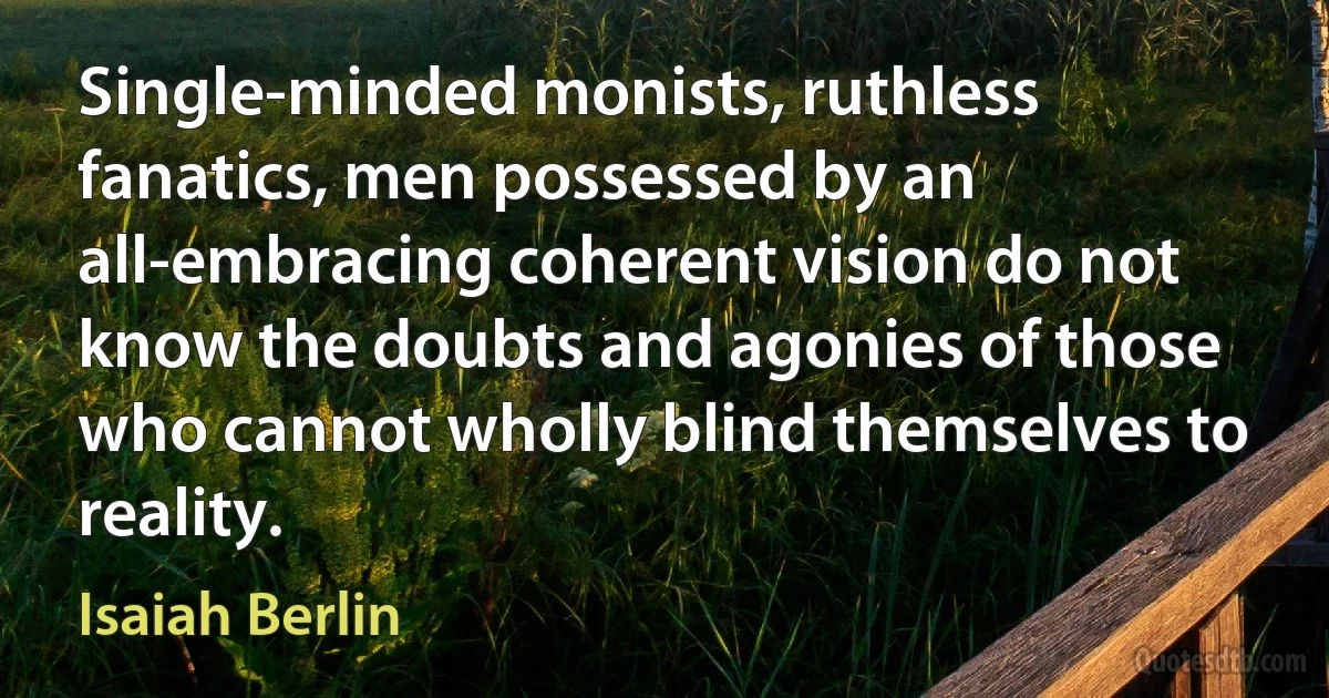 Single-minded monists, ruthless fanatics, men possessed by an all-embracing coherent vision do not know the doubts and agonies of those who cannot wholly blind themselves to reality. (Isaiah Berlin)