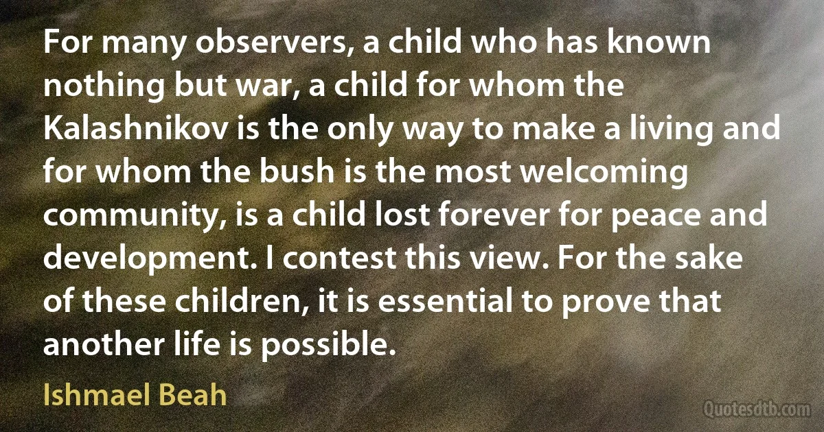 For many observers, a child who has known nothing but war, a child for whom the Kalashnikov is the only way to make a living and for whom the bush is the most welcoming community, is a child lost forever for peace and development. I contest this view. For the sake of these children, it is essential to prove that another life is possible. (Ishmael Beah)