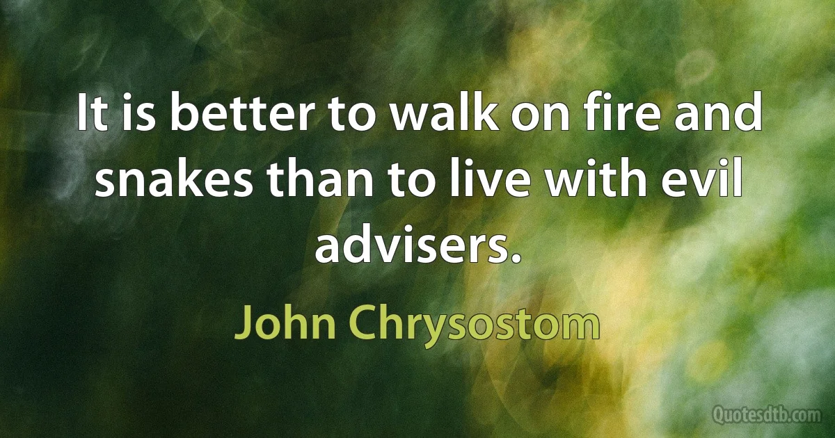 It is better to walk on fire and snakes than to live with evil advisers. (John Chrysostom)