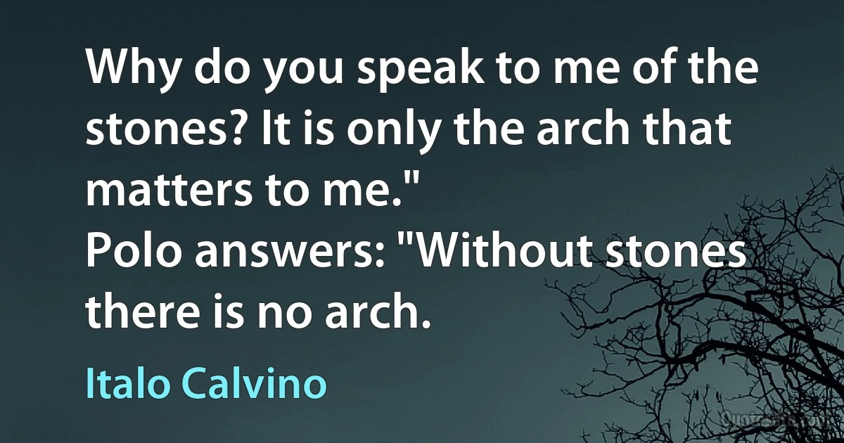 Why do you speak to me of the stones? It is only the arch that matters to me."
Polo answers: "Without stones there is no arch. (Italo Calvino)