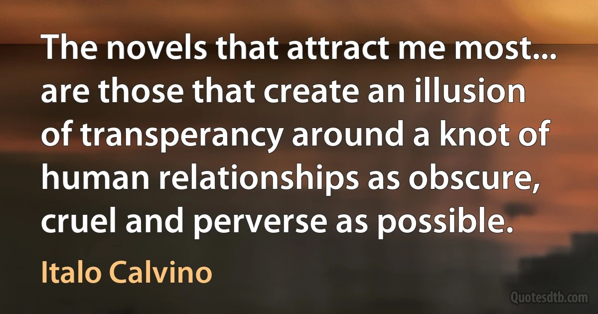 The novels that attract me most... are those that create an illusion of transperancy around a knot of human relationships as obscure, cruel and perverse as possible. (Italo Calvino)