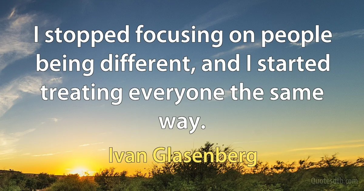 I stopped focusing on people being different, and I started treating everyone the same way. (Ivan Glasenberg)