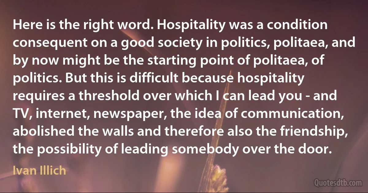 Here is the right word. Hospitality was a condition consequent on a good society in politics, politaea, and by now might be the starting point of politaea, of politics. But this is difficult because hospitality requires a threshold over which I can lead you - and TV, internet, newspaper, the idea of communication, abolished the walls and therefore also the friendship, the possibility of leading somebody over the door. (Ivan Illich)