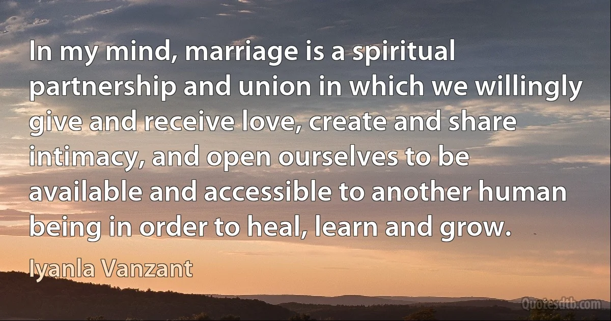 In my mind, marriage is a spiritual partnership and union in which we willingly give and receive love, create and share intimacy, and open ourselves to be available and accessible to another human being in order to heal, learn and grow. (Iyanla Vanzant)