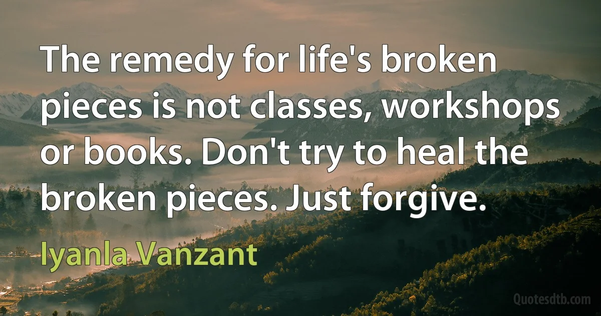 The remedy for life's broken pieces is not classes, workshops or books. Don't try to heal the broken pieces. Just forgive. (Iyanla Vanzant)