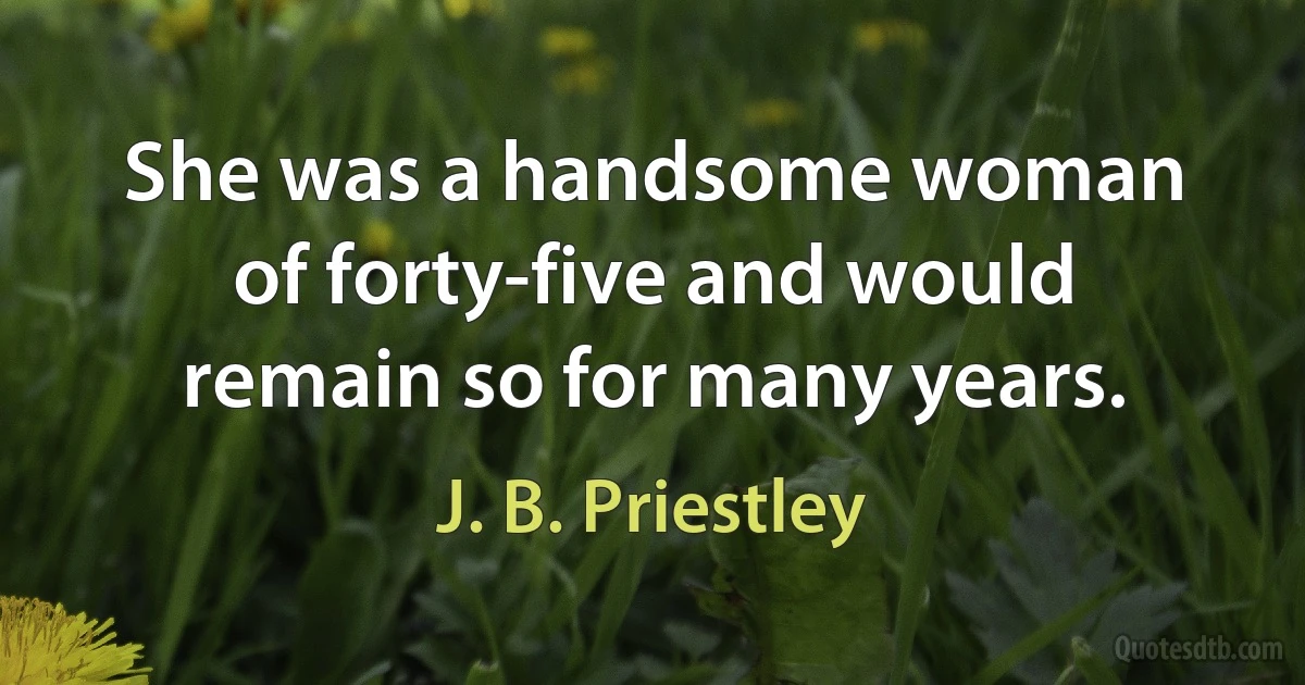 She was a handsome woman of forty-five and would remain so for many years. (J. B. Priestley)