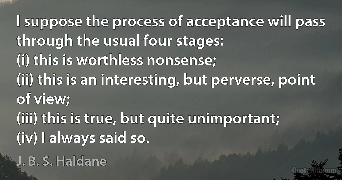 I suppose the process of acceptance will pass through the usual four stages:
(i) this is worthless nonsense;
(ii) this is an interesting, but perverse, point of view;
(iii) this is true, but quite unimportant;
(iv) I always said so. (J. B. S. Haldane)