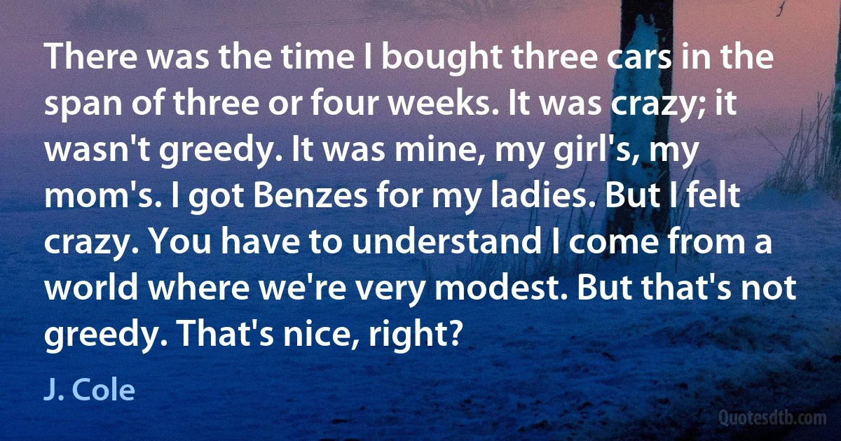 There was the time I bought three cars in the span of three or four weeks. It was crazy; it wasn't greedy. It was mine, my girl's, my mom's. I got Benzes for my ladies. But I felt crazy. You have to understand I come from a world where we're very modest. But that's not greedy. That's nice, right? (J. Cole)