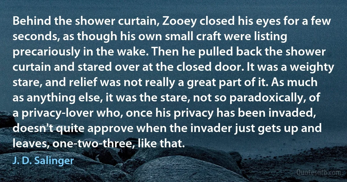 Behind the shower curtain, Zooey closed his eyes for a few seconds, as though his own small craft were listing precariously in the wake. Then he pulled back the shower curtain and stared over at the closed door. It was a weighty stare, and relief was not really a great part of it. As much as anything else, it was the stare, not so paradoxically, of a privacy-lover who, once his privacy has been invaded, doesn't quite approve when the invader just gets up and leaves, one-two-three, like that. (J. D. Salinger)